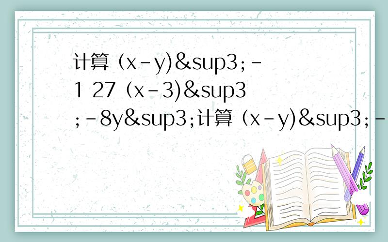 计算（x-y)³-1 27（x-3)³-8y³计算（x-y)³-1 27（x-3)³-8y³