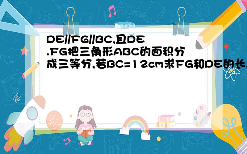 DE//FG//BC,且DE.FG把三角形ABC的面积分成三等分,若BC=12cm求FG和DE的长.