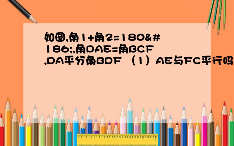 如图,角1+角2=180º,角DAE=角BCF,DA平分角BDF （1）AE与FC平行吗?请说明理如图,角1+角2=180º,角DAE=角BCF,DA平分角BDF （1）AE与FC平行吗?请说明理由 （2）AD与BC的位置关系如何?为什么? （3）BC平分