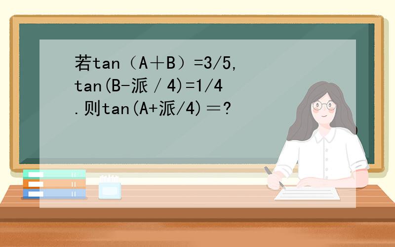 若tan（A＋B）=3/5,tan(B-派／4)=1/4.则tan(A+派/4)＝?