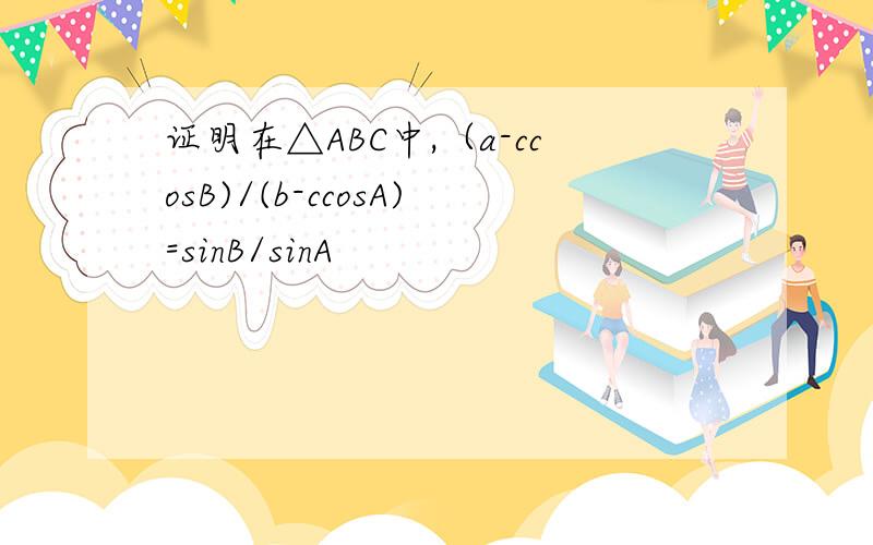 证明在△ABC中,（a-ccosB)/(b-ccosA)=sinB/sinA