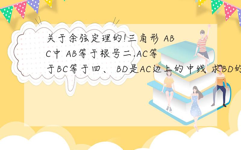 关于余弦定理的!三角形 ABC中 AB等于根号二.AC等于BC等于四、 BD是AC边上的中线 求BD的长 三角形ABC中 已经知道a-b等于 四 a加c等于2b 且最大角为120度 求三边的长