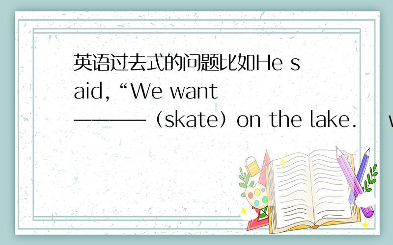 英语过去式的问题比如He said,“We want  ————（skate）on the lake.    want的句型want to do sth 但是是过去式应该用哪一个?是to skate? 还是to skated