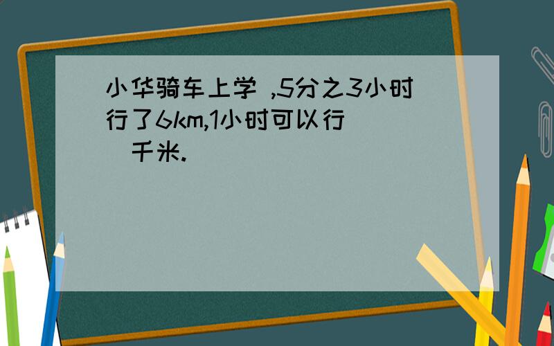 小华骑车上学 ,5分之3小时行了6km,1小时可以行（ ）千米.