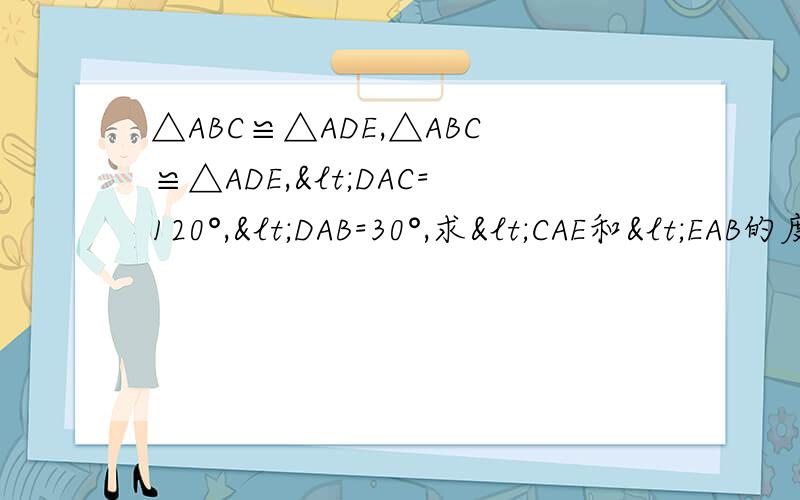 △ABC≌△ADE,△ABC≌△ADE,<DAC=120°,<DAB=30°,求<CAE和<EAB的度数