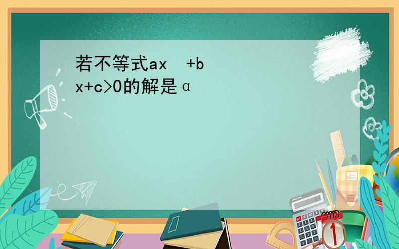 若不等式ax²+bx+c>0的解是α