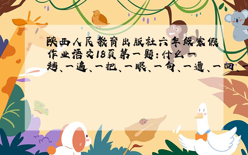陕西人民教育出版社六年级寒假作业语文18页第一题：什么一趟、一遍、一把、一眼、一句、一遭、一回、一局