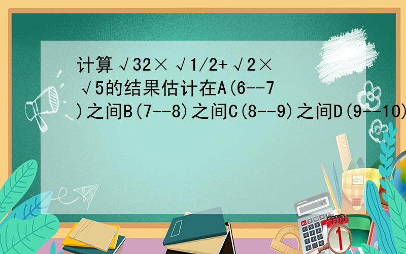 计算√32×√1/2+√2×√5的结果估计在A(6--7)之间B(7--8)之间C(8--9)之间D(9--10)之间