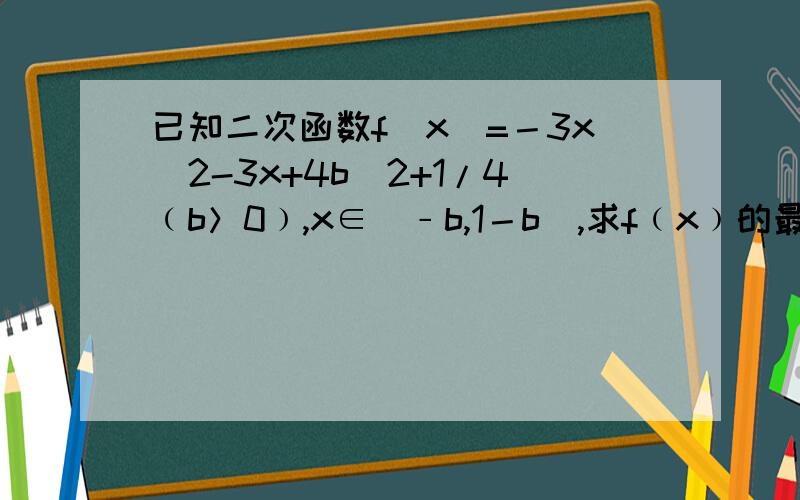 已知二次函数f(x)=－3x^2-3x+4b^2+1/4﹙b＞0﹚,x∈[﹣b,1－b],求f﹙x﹚的最值