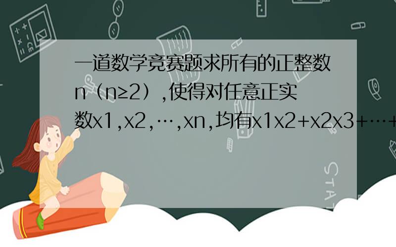 一道数学竞赛题求所有的正整数n（n≥2）,使得对任意正实数x1,x2,…,xn,均有x1x2+x2x3+…+x(n-1)xn≤[（n-1）/n]×(x1²+x2²+…+xn²）
