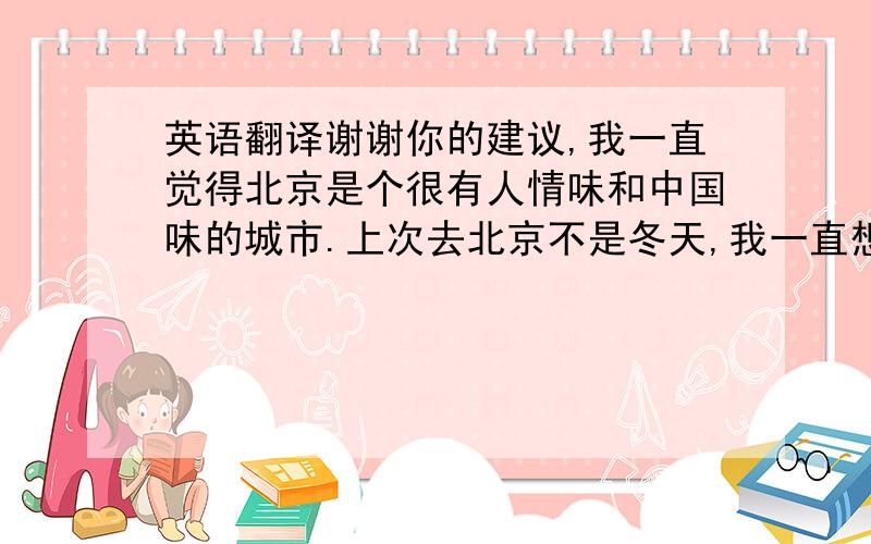 英语翻译谢谢你的建议,我一直觉得北京是个很有人情味和中国味的城市.上次去北京不是冬天,我一直想在冬天再去一次.顺便问一句,什么是“庙会”?