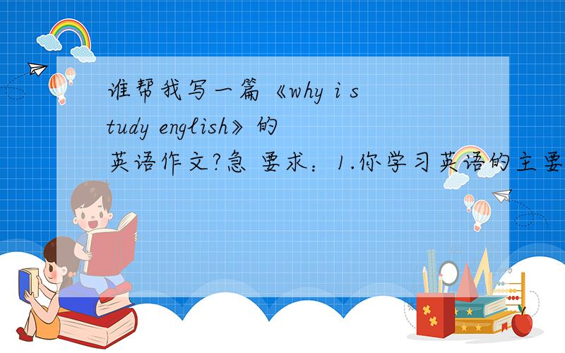 谁帮我写一篇《why i study english》的英语作文?急 要求：1.你学习英语的主要理由； 2.说明学习英语给你写好请把中文翻译也些出来