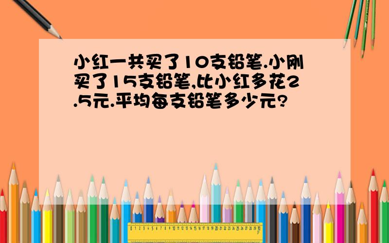 小红一共买了10支铅笔.小刚买了15支铅笔,比小红多花2.5元.平均每支铅笔多少元?