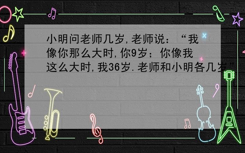 小明问老师几岁,老师说：“我像你那么大时,你9岁；你像我这么大时,我36岁.老师和小明各几岁”