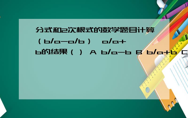 分式和2次根式的数学题目计算（b/a-a/b）÷a/a+b的结果（） A b/a-b B b/a+b C a/a-b D a/a+b 化简 y-x/x^2-y-x/y^2的结果（） A -x-y B y-x C x-y D x+y 计算ab^2/（ab）^2的结果（） A b B a C 1 D b/1提问者：luoyingyu12 -