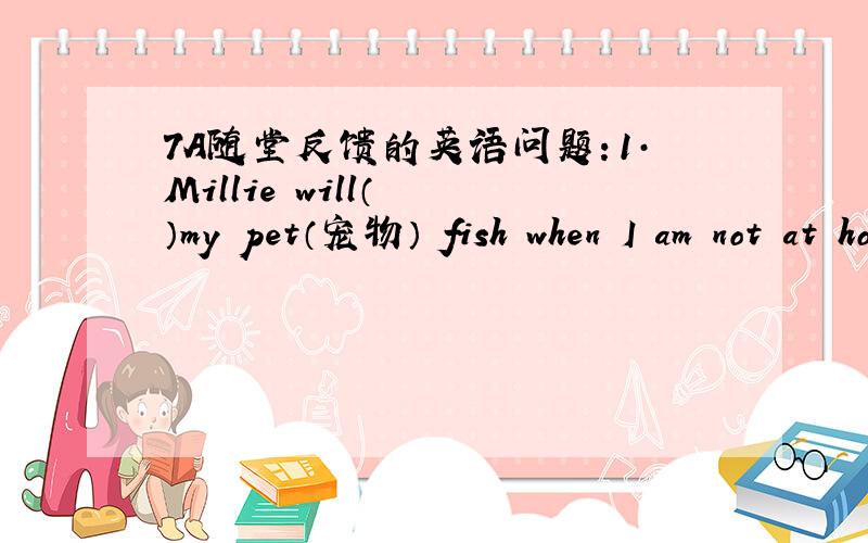7A随堂反馈的英语问题：1·Millie will（  ）my pet（宠物） fish when I am not at home.2·Are you Miss Fang ?—（   ）  A.Yes,I,m    B.Yes,you are    .C.I am    D.Yes,Iam3·The girl （  ）long hair is my sister.4·—Shall I buy the