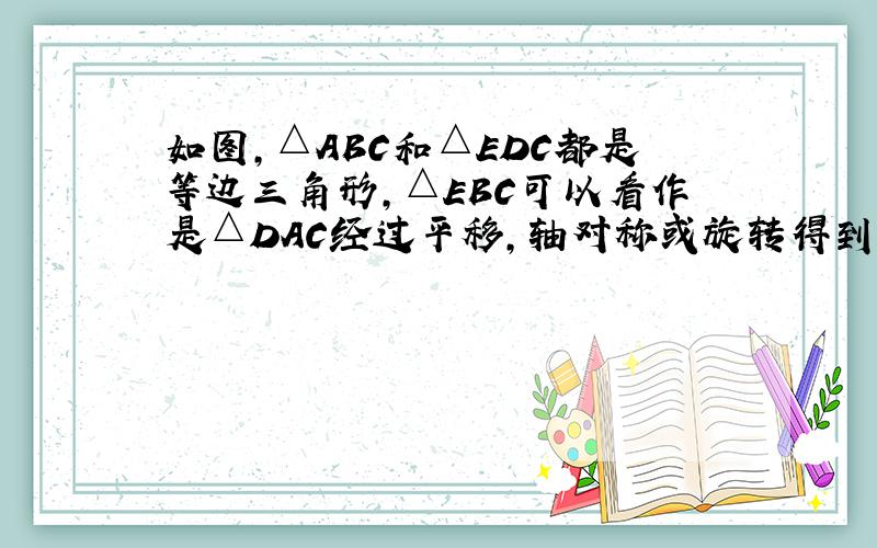 如图,△ABC和△EDC都是等边三角形,△EBC可以看作是△DAC经过平移,轴对称或旋转得到,说明得到△EBC.