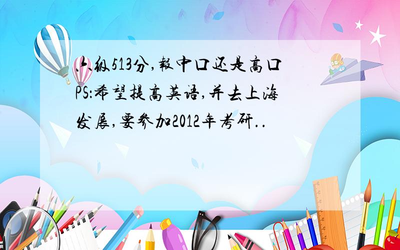 六级513分,报中口还是高口PS：希望提高英语,并去上海发展,要参加2012年考研..