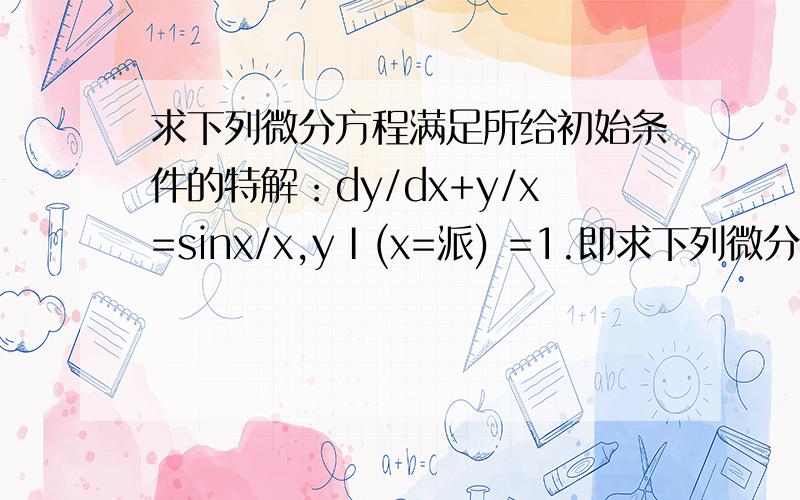 求下列微分方程满足所给初始条件的特解：dy/dx+y/x=sinx/x,yⅠ(x=派) =1.即求下列微分方程满足所给初始条件的特解：dy/dx+y/x=sinx/x,yⅠ(x=派)  =1.即图中第4题的第(7)小题.