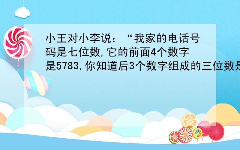 小王对小李说：“我家的电话号码是七位数,它的前面4个数字是5783,你知道后3个数字组成的三位数是多少吗