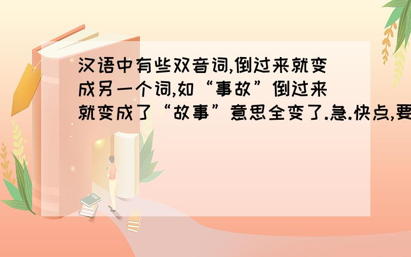 汉语中有些双音词,倒过来就变成另一个词,如“事故”倒过来就变成了“故事”意思全变了.急.快点,要5个哦