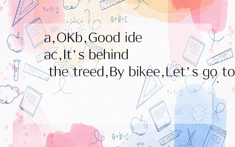 a,OKb,Good ideac,It’s behind the treed,By bikee,Let’s go to the parkf,Look!It's near the chair g,But how shall we go?h,It was there a moment ago.But it isn't there nowi,Where is it now?j,Oh.Where is my bike
