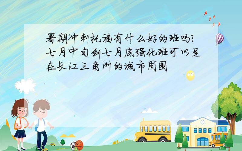 暑期冲刺托福有什么好的班吗?七月中旬到七月底强化班可以是在长江三角洲的城市周围