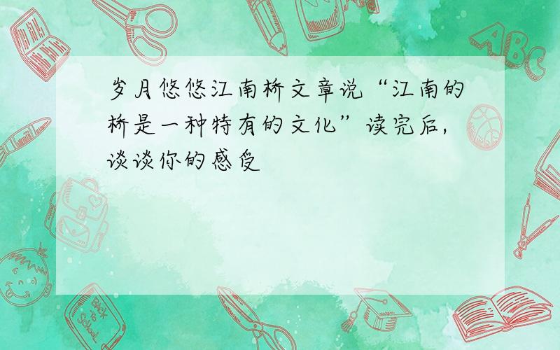 岁月悠悠江南桥文章说“江南的桥是一种特有的文化”读完后,谈谈你的感受