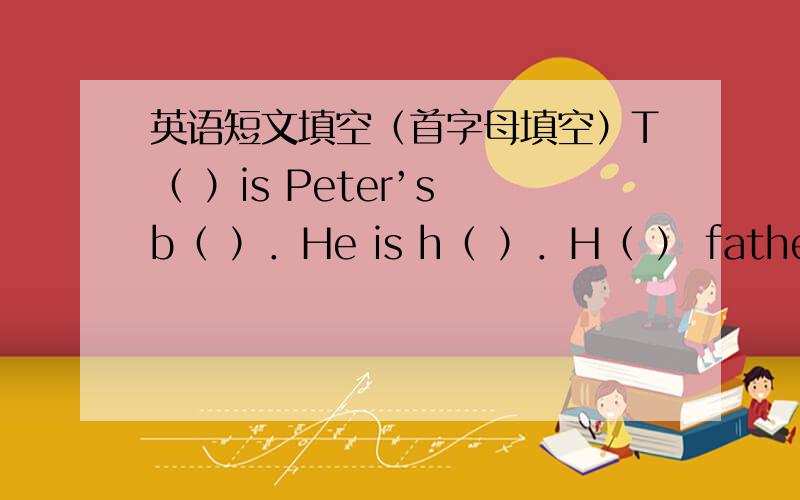 英语短文填空（首字母填空）T（ ）is Peter’s b（ ）．He is h（ ）．H（ ） father and mother are w（ ）him．T（ ）are at hom．Mum makes a cake for him．Dad givers him a nice p（ ）．S（ ）of his f（ ）come to his h