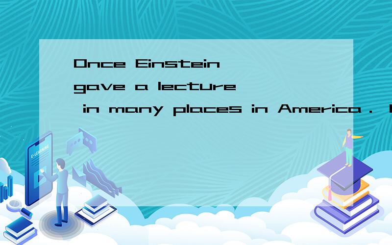 Once Einstein gave a lecture in many places in America． His driver always listened to him and knew the lecture so well that he was sure be could give it himself． So Einstein agreed that the driver gave the lecture him．As nobody knew Einstein th
