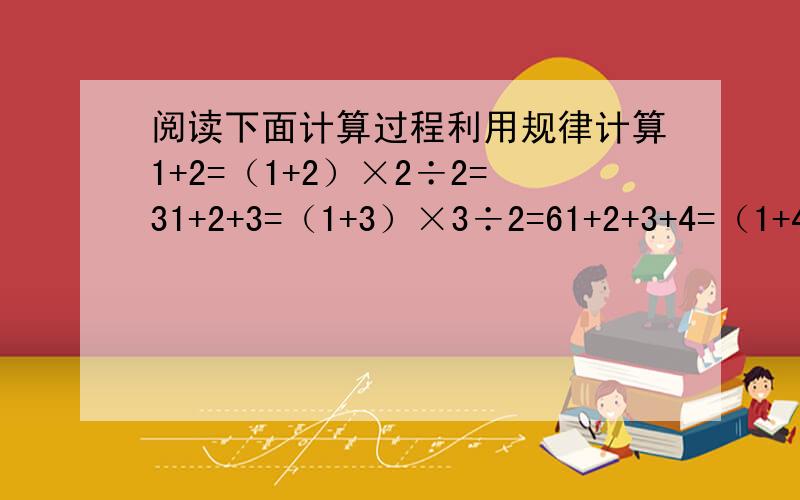 阅读下面计算过程利用规律计算1+2=（1+2）×2÷2=31+2+3=（1+3）×3÷2=61+2+3+4=（1+4）×4÷2=10……（1） 第N个连续自然数的和的计算规律用语言叙述是：（2） 计算1＋2＋3＋4＋5＋6＋…＋100（3） 求1+