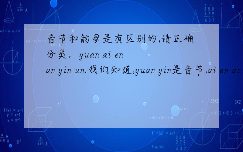 音节和韵母是有区别的,请正确分类：yuan ai en an yin un.我们知道,yuan yin是音节,ai en an un是韵母.但是,ai an都有独立的字,如ai爱,an安,它们是音节么?