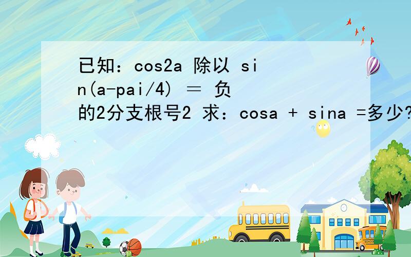已知：cos2a 除以 sin(a-pai/4) ＝ 负的2分支根号2 求：cosa + sina =多少?A：负的2分支根号7 B：－1/2C：1/2 D：2分支根号7