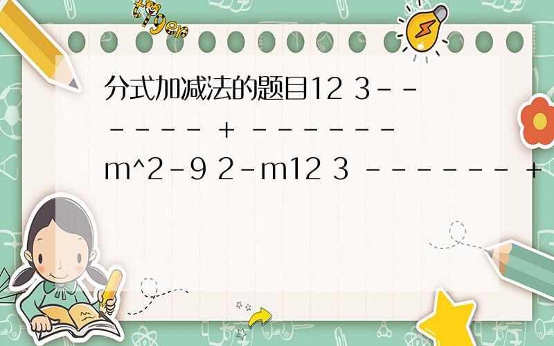 分式加减法的题目12 3------ + ------ m^2-9 2-m12 3 ------ + ------ m^2-9 2-m不是阿。空格怎么没了。另外下面那位我是女的m^2-9 分之12 加上2-m分之3－？