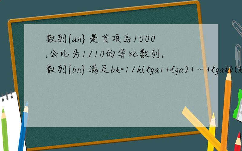 数列{an}是首项为1000,公比为1/10的等比数列,数列{bn}满足bk=1/k(lga1+lga2+…+lgak)(k∈N＊)１．求数列{bn}的前n项和的最大值. ２．求数列{∣bn∣}的前n项和Sn’   (要有具体过程额