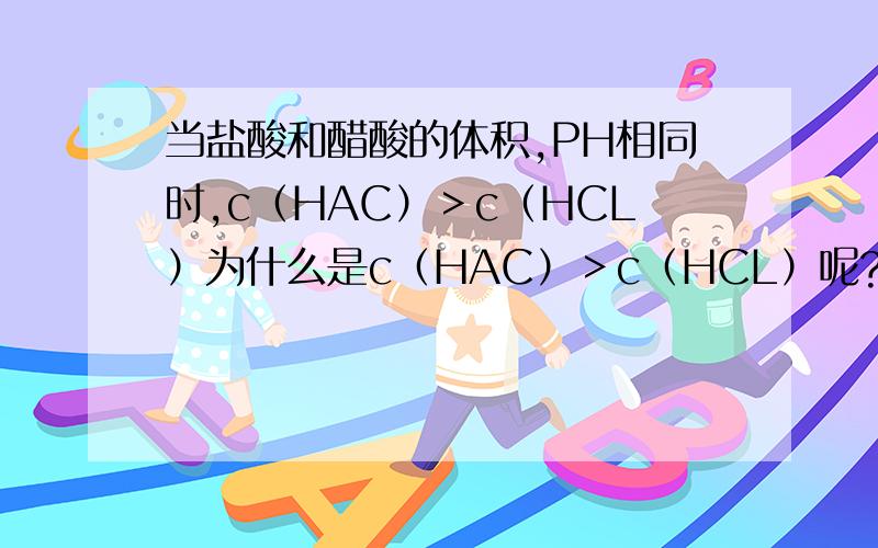 当盐酸和醋酸的体积,PH相同时,c（HAC）＞c（HCL）为什么是c（HAC）＞c（HCL）呢?我认为应该是相等的啊,因为PH值相同啊