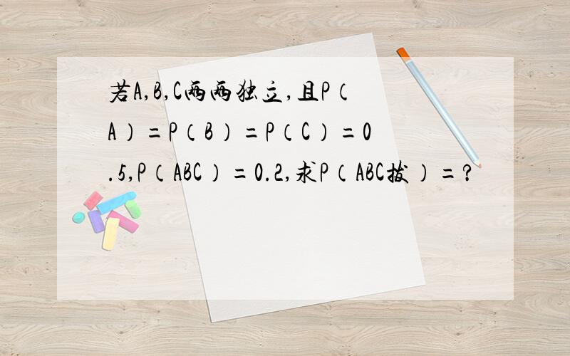 若A,B,C两两独立,且P（A）=P（B）=P（C）=0.5,P（ABC）=0.2,求P（ABC拔）=?