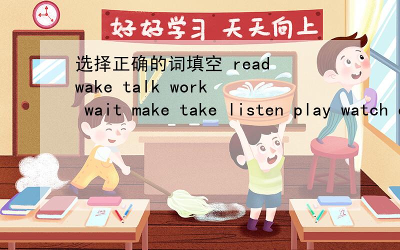 选择正确的词填空 read wake talk work wait make take listen play watch can you-----to the teacher do you want to------this book let us-----aboutthere pictures are they enjoying-----in china matt----up early and trains every daybefore school i