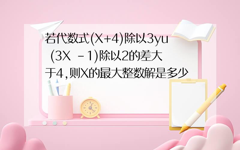 若代数式(X+4)除以3yu (3X -1)除以2的差大于4,则X的最大整数解是多少