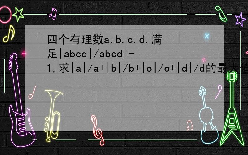 四个有理数a.b.c.d.满足|abcd|/abcd=-1,求|a|/a+|b|/b+|c|/c+|d|/d的最大值