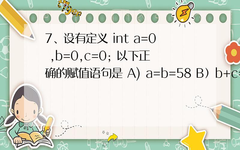 7、设有定义 int a=0 ,b=0,c=0; 以下正确的赋值语句是 A) a=b=58 B）b+c=a+b; C）c+b; D）a++;