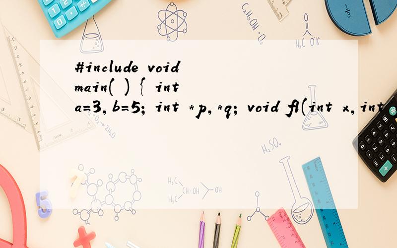 #include void main( ) { int a=3,b=5; int *p,*q; void f1(int x,int y);void f2(int *x,int *y);p=&a; q=&b;f1(*p,*q) ;printf(