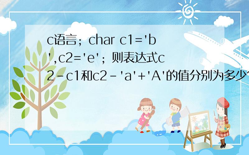 c语言；char c1='b',c2='e'；则表达式c2－c1和c2－'a'+'A'的值分别为多少?小...c语言；char c1='b',c2='e'；则表达式c2－c1和c2－'a'+'A'的值分别为多少?小弟初学,求老师指点,谢谢!