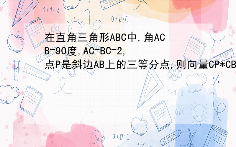 在直角三角形ABC中,角ACB=90度,AC=BC=2,点P是斜边AB上的三等分点,则向量CP*CB+CP*CA=?(都是向量）
