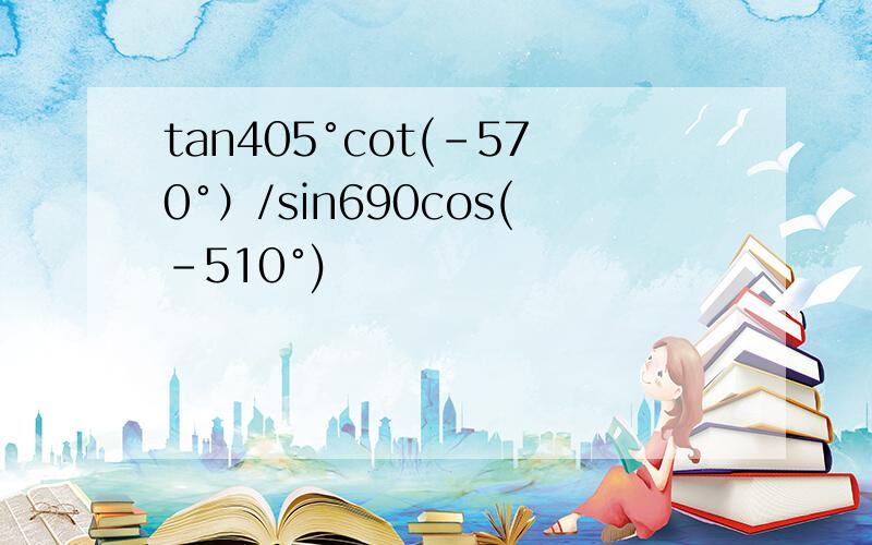 tan405°cot(-570°）/sin690cos(-510°)