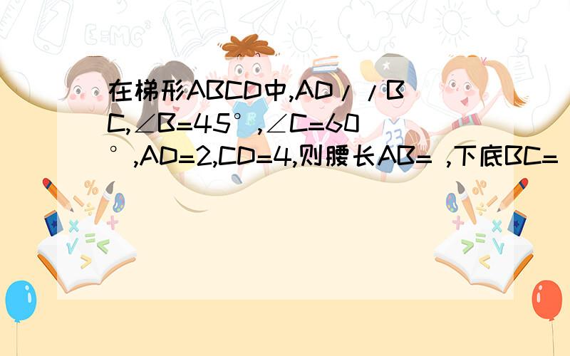 在梯形ABCD中,AD//BC,∠B=45°,∠C=60°,AD=2,CD=4,则腰长AB= ,下底BC=