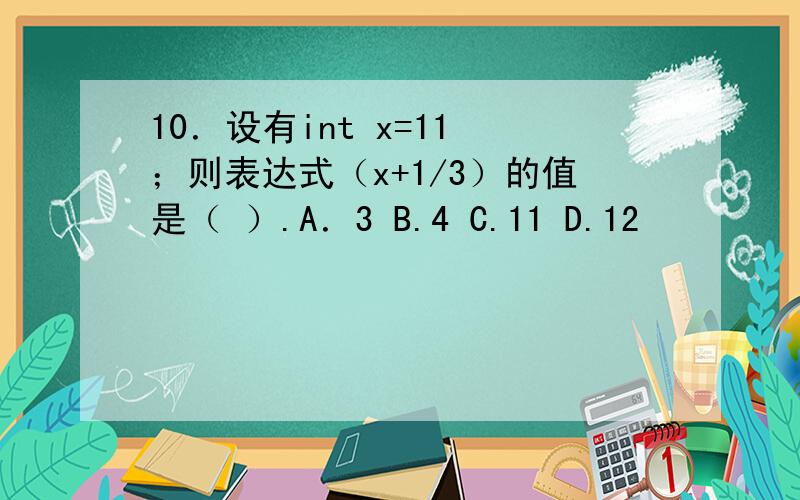 10．设有int x=11 ；则表达式（x+1/3）的值是（ ）.A．3 B.4 C.11 D.12