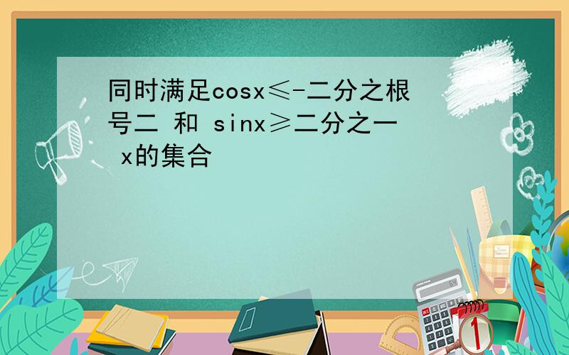 同时满足cosx≤-二分之根号二 和 sinx≥二分之一 x的集合
