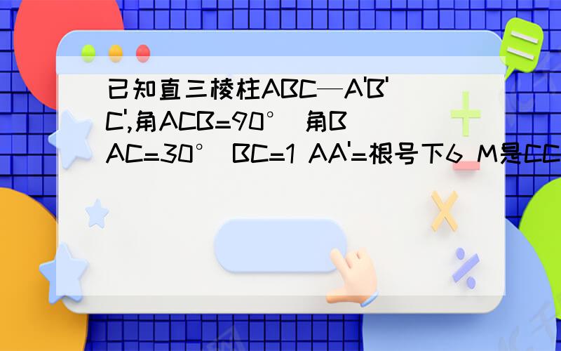 已知直三棱柱ABC—A'B'C',角ACB=90° 角BAC=30° BC=1 AA'=根号下6 M是CC'的中点 求证：AB'垂直于A'M急用