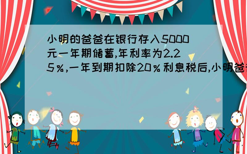 小明的爸爸在银行存入5000元一年期储蓄,年利率为2.25％,一年到期扣除20％利息税后,小明爸爸实得利息（）.
